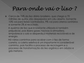    Cerca de 76% do lixo diário brasileiro, que chega a 70
    milhões de quilos, são despejados em céu aberto. Somente
    10% vai para lixões controlados, 9% vai para aterros sanitários
    e somente 2% é reciclado.
    A queima de lixo que é bastante utilizada é também
    prejudicial, pois libera gases nocivos à atmosfera,
    empobrece o solo e desperdiça materiais recicláveis e de
    energia.
    Há vários caminhos para acabar com o lixo de forma
    correta, a coleta seletiva é um importante e considerável
    caminho, pois facilita o processo de reciclagem e o
    processo de transformação do lixo orgânico em adubo e
    gás metano.
 