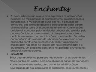  As áreas urbanas são as que mais expressam as intervenções
  humanas no meio natural. O desmatamento, as edificações, a
  canalização, a mudança do curso dos rios, a poluição da
  atmosfera, dos cursos de água e a produção de calor geram
  diversos efeitos sobre os aspectos do ambiente. As alterações
  ambientais causadas pelas atividades urbanas são sentidas pela
  população, tais como o aumento da temperatura nas áreas
  centrais, o aumento de precipitação e as enchentes. Essa última
  consequência do processo de urbanização teve como causa
  principal a construção de casas, indústrias, vias marginais
  implantadas nas áreas de várzeas dos rios e proximidades e é,
  atualmente, um problema constante nos períodos chuvosos nos
  principais centros urbanos.
 Soluções:
    Evitar desmatamentos, para que não ocorram os assoreamentos;
    Não jogar lixo em valões, para não obstruir os canais de drenagem;
    Aumento das áreas verdes, para aumentar a infiltração; e
    Revitalização de rios, para evitar as enchentes, entre outras razões.
 