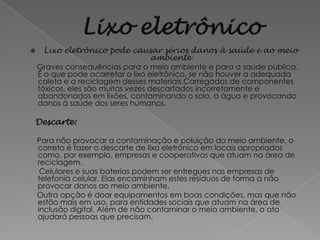      Lixo eletrônico pode causar sérios danos à saúde e ao meio
                                    ambiente
    Graves consequências para o meio ambiente e para a saúde pública.
    É o que pode acarretar o lixo eletrônico, se não houver a adequada
    coleta e a reciclagem desses materiais.Carregados de componentes
    tóxicos, eles são muitas vezes descartados incorretamente e
    abandonados em lixões, contaminando o solo, a água e provocando
    danos à saúde dos seres humanos.

Descarte:

    Para não provocar a contaminação e poluição do meio ambiente, o
    correto é fazer o descarte de lixo eletrônico em locais apropriados
    como, por exemplo, empresas e cooperativas que atuam na área de
    reciclagem.
     Celulares e suas baterias podem ser entregues nas empresas de
    telefonia celular. Elas encaminham estes resíduos de forma a não
    provocar danos ao meio ambiente.
    Outra opção é doar equipamentos em boas condições, mas que não
    estão mais em uso, para entidades sociais que atuam na área de
    inclusão digital. Além de não contaminar o meio ambiente, o ato
    ajudará pessoas que precisam.
 