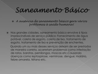    A ausência de saneamento básico gera vários
                 problemas à saúde humana!

   Nas grandes cidades, saneamento básico envolve 6 tipos
    imprescindíveis de serviço público: Fornecimento de água
    potável, coleta de esgoto, coleta de lixo, tratamento de
    esgoto, tratamento de lixo e prevenção de enchentes.
    Quando um ou mais desses serviços deixam de ser prestados
    de maneira correta, acarretam problemas como infestação
    de ratos, baratas, pernilongos, moscas etc.Causando
    doenças como leptospirose, verminose, dengue, malária,
    febre amarela, tétano etc.
 