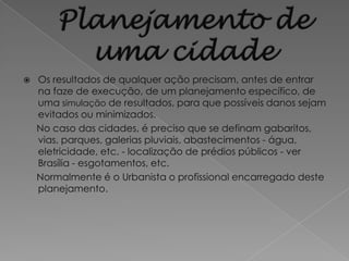    Os resultados de qualquer ação precisam, antes de entrar
    na faze de execução, de um planejamento específico, de
    uma simulação de resultados, para que possíveis danos sejam
    evitados ou minimizados.
    No caso das cidades, é preciso que se definam gabaritos,
    vias, parques, galerias pluviais, abastecimentos - água,
    eletricidade, etc. - localização de prédios públicos - ver
    Brasília - esgotamentos, etc.
    Normalmente é o Urbanista o profissional encarregado deste
    planejamento.
 