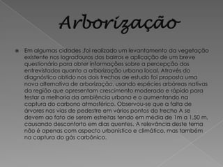    Em algumas cidades ,foi realizado um levantamento da vegetação
    existente nos logradouros dos bairros e aplicação de um breve
    questionário para obter informações sobre a percepção dos
    entrevistados quanto a arborização urbana local. Através do
    diagnóstico obtido nos dois trechos de estudo foi proposta uma
    nova alternativa de arborização, usando espécies arbóreas nativas
    da região que apresentam crescimento moderado e rápido para
    testar a melhoria da ambiência urbana e o aumentando na
    captura do carbono atmosférico. Observou-se que a falta de
    árvores nas vias de pedestre em vários pontos do trecho A se
    devem ao fato de serem estreitas tendo em média de 1m a 1,50 m,
    causando desconforto em dias quentes. A relevância deste tema
    não é apenas com aspecto urbanístico e climático, mas também
    na captura do gás carbônico.
 