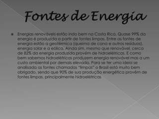    Energias renováveis estão indo bem na Costa Rica. Quase 99% da
    energia é produzida a partir de fontes limpas. Entre as fontes de
    energia estão a geotérmica (queima de cana e outros resíduos),
    energia solar e a eólica. Ainda sim, mesmo que renovável, cerca
    de 82% da energia produzida provém de hidroelétricas. E como
    bem sabemos hidroelétricas produzem energia renovável mas a um
    custo ambiental por demais elevado. Para se ter uma ideia se
    analisada as fontes chamadas “limpas” o Brasil está muito bem
    obrigado, sendo que 90% de sua produção energética provêm de
    fontes limpas, principalmente hidroelétricas
 