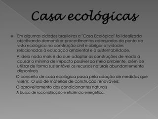    Em algumas cidades brasileiras a "Casa Ecológica" foi idealizada
    objetivando demonstrar procedimentos adequados do ponto de
    vista ecológico na construção civil e abrigar atividades
    relacionadas à educação ambiental e à sustentabilidade.
    A ideia nada mais é do que adaptar as construções de modo a
    causar o mínimo de impacto possível ao meio ambiente, além de
    utilizar de forma sustentável os recursos naturais abundantemente
    disponíveis
    O conceito de casa ecológica passa pela adoção de medidas que
    visem: O uso de materiais de construção renováveis;
    O aproveitamento dos condicionantes naturais
    A busca de racionalização e eficiência energética.
 