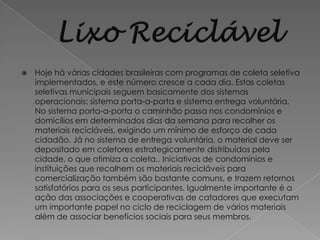    Hoje há várias cidades brasileiras com programas de coleta seletiva
    implementados, e este número cresce a cada dia. Estas coletas
    seletivas municipais seguem basicamente dos sistemas
    operacionais: sistema porta-a-porta e sistema entrega voluntária.
    No sistema porta-a-porta o caminhão passa nos condomínios e
    domicílios em determinados dias da semana para recolher os
    materiais recicláveis, exigindo um mínimo de esforço de cada
    cidadão. Já no sistema de entrega voluntária, o material deve ser
    depositado em coletores estrategicamente distribuídos pela
    cidade, o que otimiza a coleta.. Iniciativas de condomínios e
    instituições que recolhem os materiais recicláveis para
    comercialização também são bastante comuns, e trazem retornos
    satisfatórios para os seus participantes. Igualmente importante é a
    ação das associações e cooperativas de catadores que executam
    um importante papel no ciclo de reciclagem de vários materiais
    além de associar benefícios sociais para seus membros.
 