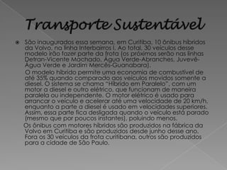    São inaugurados essa semana, em Curitiba, 10 ônibus híbridos
    da Volvo, na linha Interbairros I. Ao total, 30 veículos desse
    modelo irão fazer parte da frota (os próximos serão nas linhas
    Detran-Vicente Machado, Água Verde-Abranches, Juvevê-
    Água Verde e Jardim Mercês-Guanabara).
    O modelo híbrido permite uma economia de combustível de
    até 35% quando comparado aos veículos movidos somente a
    diesel. O sistema se chama “Híbrido em Paralelo”, com um
    motor a diesel e outro elétrico, que funcionam de maneira
    paralela ou independente. O motor elétrico é usado para
    arrancar o veículo e acelerar até uma velocidade de 20 km/h,
    enquanto a parte a diesel é usado em velocidades superiores.
    Assim, essa parte fica desligada quando o veículo está parado
    (mesmo que por poucos instantes), poluindo menos.
    Os ônibus com motores híbridos são produzidos na fábrica da
    Volvo em Curitiba e são produzidos desde junho desse ano.
    Fora os 30 veículos da frota curitibana, outros são produzidos
    para a cidade de São Paulo.
 