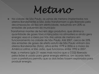     Na cidade de São Paulo, as usinas de metano implantadas nos
     aterros Bandeirantes e São João transformam o gás liberado pela
     decomposição do lixo em eletricidade, reduzindo em 20% as
     emissões de poluentes do município
    Transformar montes de lixo em algo produtivo, que diminui a
     quantidade de gases tóxicos lançados na atmosfera e ainda gera
     energia: essa é a ideia por trás das usinas de metano em
     funcionamento na cidade de São Paulo. Até 2007, cerca de 25%
     das emissões de gases de efeito estufa de São Paulo vinham dos
     aterros Bandeirantes (foto), ativo entre 1979 e 2006 e o maior da
     América Latina, e São João, que funcionou entre 1992 e 2007.
    Hoje, o metano (gás 21 vezes mais nocivo que o CO2) liberado
     pelos lixões é usado para gerar energia elétrica. Um acordo feito
     com a prefeitura permitiu que os dois lixões fossem explorados para
     produzir energia.
 