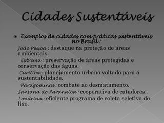     Exemplos de cidades com práticas sustentáveis
                      no Brasil :
    João Pessoa :   destaque na proteção de áreas
    ambientais.
     Extrema : preservação de áreas protegidas e
    conservação das águas.
     Curitiba : planejamento urbano voltado para a
    sustentabilidade.
     Paragominas : combate ao desmatamento.
    Santana do Paranaíba : cooperativa de catadores.
    Londrina : eficiente programa de coleta seletiva do
    lixo.
 