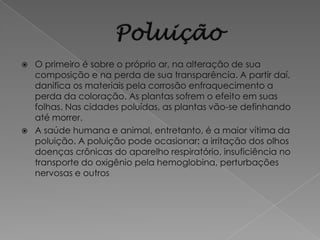    O primeiro é sobre o próprio ar, na alteração de sua
    composição e na perda de sua transparência. A partir daí,
    danifica os materiais pela corrosão enfraquecimento a
    perda da coloração. As plantas sofrem o efeito em suas
    folhas. Nas cidades poluídas, as plantas vão-se definhando
    até morrer.
   A saúde humana e animal, entretanto, é a maior vítima da
    poluição. A poluição pode ocasionar: a irritação dos olhos
    doenças crônicas do aparelho respiratório, insuficiência no
    transporte do oxigênio pela hemoglobina, perturbações
    nervosas e outros
 