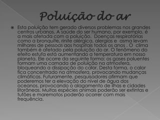    Esta poluição tem gerado diversos problemas nos grandes
    centros urbanos. A saúde do ser humano, por exemplo, é
    a mais afetada com a poluição. Doenças respiratórias
    como a bronquite, rinite alérgica, alergias e asma levam
    milhares de pessoas aos hospitais todos os anos . O clima
    também é afetado pela poluição do ar. O fenômeno do
    efeito estufa está aumentando a temperatura em nosso
    planeta. Ele ocorre da seguinte forma: os gases poluentes
    formam uma camada de poluição na atmosfera,
    bloqueando a dissipação do calor. Desta forma, o calor
    fica concentrado na atmosfera, provocando mudanças
    climáticas. Futuramente, pesquisadores afirmam que
    poderemos ter a elevação do nível de água dos
    oceanos, provocando o alagamento de ilhas e cidades
    litorâneas. Muitas espécies animais poderão ser extintas e
    tufões e maremotos poderão ocorrer com mais
    frequência.
 