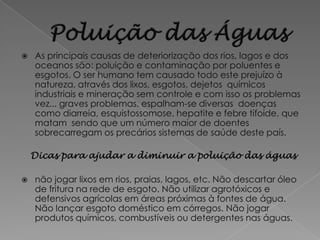    As principais causas de deteriorização dos rios, lagos e dos
    oceanos são: poluição e contaminação por poluentes e
    esgotos. O ser humano tem causado todo este prejuízo à
    natureza, através dos lixos, esgotos, dejetos químicos
    industriais e mineração sem controle e com isso os problemas
    vez... graves problemas, espalham-se diversas doenças
    como diarreia, esquistossomose, hepatite e febre tifoide, que
    matam sendo que um número maior de doentes
    sobrecarregam os precários sistemas de saúde deste país.

    Dicas para ajudar a diminuir a poluição das águas

   não jogar lixos em rios, praias, lagos, etc. Não descartar óleo
    de fritura na rede de esgoto. Não utilizar agrotóxicos e
    defensivos agrícolas em áreas próximas à fontes de água.
    Não lançar esgoto doméstico em córregos. Não jogar
    produtos químicos, combustíveis ou detergentes nas águas.
 