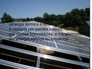 • Energia solar é aquela proveniente do Sol
(energia térmica e luminosa). Esta energia
é captada por painéis solares, formados
por células fotovoltáicas, e transformada
em energia elétrica ou mecânica
 