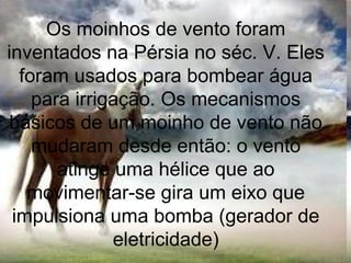 Os moinhos de vento foram
inventados na Pérsia no séc. V. Eles
foram usados para bombear água
para irrigação. Os mecanismos
básicos de um moinho de vento não
mudaram desde então: o vento
atinge uma hélice que ao
movimentar-se gira um eixo que
impulsiona uma bomba (gerador de
eletricidade)
 