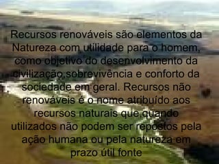 Recursos renováveis são elementos da
Natureza com utilidade para o homem,
como objetivo do desenvolvimento da
civilização,sobrevivência e conforto da
sociedade em geral. Recursos não
renováveis é o nome atribuído aos
recursos naturais que,quando
utilizados não podem ser repostos pela
ação humana ou pela natureza em
prazo útil fonte
 