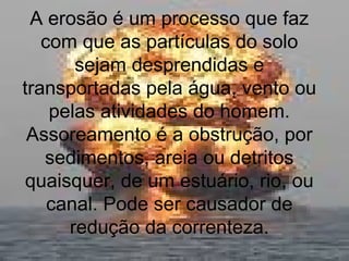 A erosão é um processo que faz
com que as partículas do solo
sejam desprendidas e
transportadas pela água, vento ou
pelas atividades do homem.
Assoreamento é a obstrução, por
sedimentos, areia ou detritos
quaisquer, de um estuário, rio, ou
canal. Pode ser causador de
redução da correnteza.
 