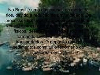 No Brasil é uma das causas de morte de
rios, devido à redução de profundidade. Os
processos erosivos, causados pelas águas,
ventos e processos químicos, antrópicos e
físicos, desagregam solos e rochas
formando sedimentos que serão
transportados. O depósito destes
sedimentos constitui o fenômeno do
assoreamento.
 