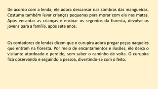 De acordo com a lenda, ele adora descansar nas sombras das mangueiras.
Costuma também levar crianças pequenas para morar com ele nas matas.
Após encantar as crianças e ensinar os segredos da floresta, devolve os
jovens para a família, após sete anos.
Os contadores de lendas dizem que o curupira adora pregar peças naqueles
que entram na floresta. Por meio de encantamentos e ilusões, ele deixa o
visitante atordoado e perdido, sem saber o caminho de volta. O curupira
fica observando e seguindo a pessoa, divertindo-se com o feito.
 