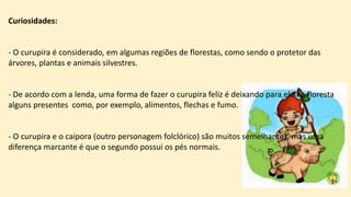 Curiosidades:
- O curupira é considerado, em algumas regiões de florestas, como sendo o protetor das
árvores, plantas e animais silvestres.
- De acordo com a lenda, uma forma de fazer o curupira feliz é deixando para ele na floresta
alguns presentes como, por exemplo, alimentos, flechas e fumo.
- O curupira e o caipora (outro personagem folclórico) são muitos semelhantes, mas uma
diferença marcante é que o segundo possui os pés normais.
 
