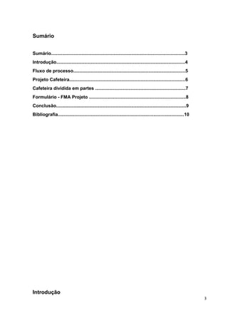 Sumário 
Sumário.........................................................................................................3 
Introdução.....................................................................................................4 
Fluxo de processo........................................................................................5 
Projeto Cafeteira...........................................................................................6 
Cafeteira dividida em partes .......................................................................7 
Formulário - FMA Projeto ............................................................................8 
Conclusão......................................................................................................9 
Bibliografia...................................................................................................10 
Introdução 
3 
 