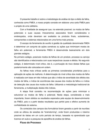 O presente trabalho é sobre a metodologia de análise do tipo e efeito de falha, 
conhecida como FMEA, o nosso projeto consiste em elaborar uma carta FMEA para 
o projeto de uma cafeteira. 
Com a finalidade de assegurar que, na extensão possível, os modos de falha 
potenciais e suas causas /mecanismos associados foram considerados e 
endereçados, onde deveriam ser avaliados os produtos finais, subsistemas, 
componentes e sistemas relacionados em uma forma mais precisa. 
O escopo da ferramenta de auxílio á gestão da qualidade denominada FMEA 
é determinar um conjunto de ações corretivas ou ações que minimizem modos de 
falha em potencial, a ferramenta FMEA é desenvolvida basicamente em dois 
grandes estágios. 
No primeiro estágio, possíveis modos de falhas de um produto, processo ou serviço 
são identificados e relacionados com suas respectivas causas e efeitos. No segundo 
estágio, é determinado nível critico, isto é, a pontuação de risco destas falhas que 
posteriormente são colocadas em ordem. 
As falhas mais críticas serão as primeiras consideradas prioritárias para a 
aplicação de ações de melhoria. A determinação do nível crítico dos modos de falha 
é realizada com base em três índices que são o índice de severidade dos efeitos dos 
modos de falha, o índice de ocorrências das causas dos modos de falha e o índice 
de detecção das causa dos modos de falha. Utilizando a metodologia tradicional da 
ferramenta, a multiplicação destes três índices. 
A etapa final consistiu na recomendação de ações para minimizar e 
solucionar os modos de falha e potencial. Nesta etapa, considerada a mais 
importante, foram obtidos os resultados esperados pela equipe de desenvolvimento 
do FMEA, pois e a partir destes resultados que partirá para o efetivo aumento de 
confiabilidade do sistema. 
Os conteúdos dos campos dos formulários foram gerados a partir de reuniões 
onde se utilizou de sessões de “brainstorning”, onde foram produzidas o máximo 
possível de ideias em um curto período de tempo, baseada no aprendizado que 
tivemos em aula e a pesquisa da apostilha de analise de falhas. 
Fluxo do Processo 
4 
 