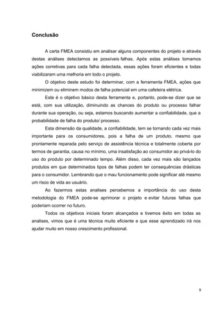 Conclusão 
A carta FMEA consistiu em analisar alguns componentes do projeto e através 
destas análises detectamos as possíveis falhas. Após estas análises tomamos 
ações corretivas para cada falha detectada, essas ações foram eficientes e todas 
viabilizaram uma melhoria em todo o projeto. 
O objetivo deste estudo foi determinar, com a ferramenta FMEA, ações que 
minimizem ou eliminem modos de falha potencial em uma cafeteira elétrica. 
Este é o objetivo básico desta ferramenta e, portanto, pode-se dizer que se 
está, com sua utilização, diminuindo as chances do produto ou processo falhar 
durante sua operação, ou seja, estamos buscando aumentar a confiabilidade, que a 
probabilidade de falha do produto/ processo. 
Esta dimensão da qualidade, a confiabilidade, tem se tornando cada vez mais 
importante para os consumidores, pois a falha de um produto, mesmo que 
prontamente reparada pelo serviço de assistência técnica e totalmente coberta por 
termos de garantia, causa no mínimo, uma insatisfação ao consumidor ao privá-lo do 
uso do produto por determinado tempo. Além disso, cada vez mais são lançados 
produtos em que determinados tipos de falhas podem ter consequências drásticas 
para o consumidor. Lembrando que o mau funcionamento pode significar até mesmo 
um risco de vida ao usuário. 
Ao fazermos estas analises percebemos a importância do uso desta 
metodologia do FMEA pode-se aprimorar o projeto e evitar futuras falhas que 
poderiam ocorrer no futuro. 
Todos os objetivos iniciais foram alcançados e tivemos êxito em todas as 
analises, vimos que é uma técnica muito eficiente e que esse aprendizado irá nos 
ajudar muito em nosso crescimento profissional. 
9 
 