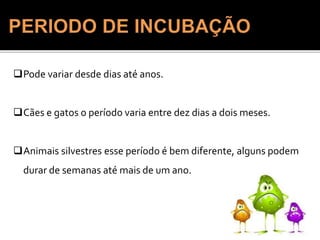 1: PERÍODO DE
INCUBAÇÃO: DE
SEMANAS AMESES
(INCUBAÇÃO MUSCULAR +
INCUBAÇÃO NERVOSA)
Pode variar desde dias até anos.
Cães e gatos o período varia entre dez dias a dois meses.
Animais silvestres esse período é bem diferente, alguns podem
durar de semanas até mais de um ano.
 