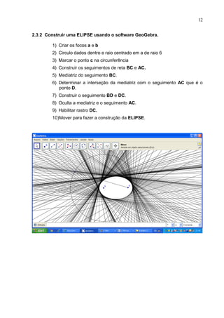 12


2.3.2 Construir uma ELIPSE usando o software GeoGebra.

        1) Criar os focos a e b
        2) Circulo dados dentro e raio centrado em a de raio 6
        3) Marcar o ponto c na circunferência
        4) Construir os seguimentos de reta BC e AC.
        5) Mediatriz do seguimento BC.
        6) Determinar a interseção da mediatriz com o seguimento AC que é o
           ponto D.
        7) Construir o seguimento BD e DC.
        8) Oculta a mediatriz e o seguimento AC.
        9) Habilitar rastro DC.
        10) Mover para fazer a construção da ELIPSE.
 