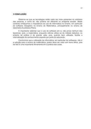 13


3 CONCLUSÃO

      Observa–se que as tecnologias estão cada vez mais presentes no cotidiano
das pessoas, e como tal, não poderia ser diferente no ambiente escolar. Neste
contexto enfatizamos a importância do uso de Informática no Ensino, em particular
do software Geogebra no Ensino de Matemática, principalmente no ensino de
Geometria Euclidiana Plana.
       E importante salientar que o uso do software em si, não prova nenhum dos
teoremas, pois, a matemática, enquanto ciência utiliza–se do método dedutivo, no
entanto tal prática é de grande valia, pois, quando bem utilizada, facilita a
internalização do conhecimento exposto por parte do educando.
       Concluímos que a utilização da informática, em particular de softwares, não é
a solução para o ensino de matemática, porém deve ser visto com bons olhos, pois
de fato é uma importante ferramenta em à prática das aulas.
 
