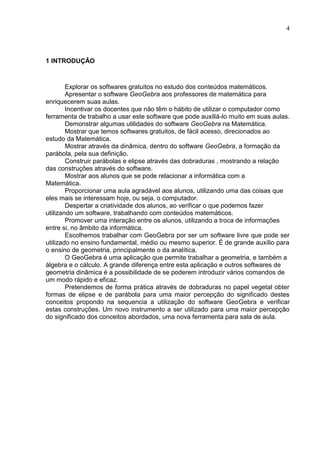 4




1 INTRODUÇÃO



        Explorar os softwares gratuitos no estudo dos conteúdos matemáticos.
        Apresentar o software GeoGebra aos professores de matemática para
enriquecerem suas aulas.
        Incentivar os docentes que não têm o hábito de utilizar o computador como
ferramenta de trabalho a usar este software que pode auxiliá-lo muito em suas aulas.
        Demonstrar algumas utilidades do software GeoGebra na Matemática.
        Mostrar que temos softwares gratuitos, de fácil acesso, direcionados ao
estudo da Matemática.
        Mostrar através da dinâmica, dentro do software GeoGebra, a formação da
parábola, pela sua definição.
        Construir parábolas e elipse através das dobraduras , mostrando a relação
das construções através do software.
        Mostrar aos alunos que se pode relacionar a informática com a
Matemática.
        Proporcionar uma aula agradável aos alunos, utilizando uma das coisas que
eles mais se interessam hoje, ou seja, o computador.
        Despertar a criatividade dos alunos, ao verificar o que podemos fazer
utilizando um software, trabalhando com conteúdos matemáticos.
        Promover uma interação entre os alunos, utilizando a troca de informações
entre si, no âmbito da informática.
        Escolhemos trabalhar com GeoGebra por ser um software livre que pode ser
utilizado no ensino fundamental, médio ou mesmo superior. É de grande auxílio para
o ensino de geometria, principalmente o da analítica.
        O GeoGebra é uma aplicação que permite trabalhar a geometria, e também a
álgebra e o cálculo. A grande diferença entre esta aplicação e outros softwares de
geometria dinâmica é a possibilidade de se poderem introduzir vários comandos de
um modo rápido e eficaz.
        Pretendemos de forma prática através de dobraduras no papel vegetal obter
formas de elipse e de parábola para uma maior percepção do significado destes
conceitos propondo na sequencia a utilização do software GeoGebra e verificar
estas construções. Um novo instrumento a ser utilizado para uma maior percepção
do significado dos conceitos abordados, uma nova ferramenta para sala de aula.
 