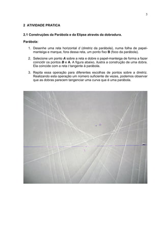 5


2 ATIVIDADE PRATICA

2.1 Construções da Parábola e da Elipse através da dobradura.

Parábola:
   1. Desenhe uma reta horizontal d (diretriz da parábola), numa folha de papel-
      manteiga e marque, fora dessa reta, um ponto fixo B (foco da parábola).
   2. Selecione um ponto A sobre a reta e dobre o papel-manteiga de forma a fazer
      coincidir os pontos B e A. A figura abaixo, ilustra a construção de uma dobra.
      Ela coincide com a reta t tangente à parábola.

   3. Repita essa operação para diferentes escolhas de pontos sobre a diretriz.
      Realizando esta operação um número suficiente de vezes, podemos observar
      que as dobras parecem tangenciar uma curva que é uma parábola.
 