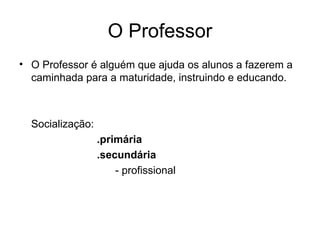O Professor O Professor é alguém que ajuda os alunos a fazerem a caminhada para a maturidade, instruindo e educando. Socialização:  .primária .secundária   - profissional 