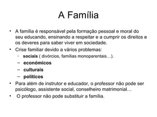 A Família A família é responsável pela formação pessoal e moral do seu educando, ensinando a respeitar e a cumprir os direitos e os deveres para saber viver em sociedade. Crise familiar devido a vários problemas: sociais  ( divórcios, famílias monoparentais…). económicos culturais  políticos Para além de instrutor e educador, o professor não pode ser psicólogo, assistente social, conselheiro matrimonial… O professor não pode substituir a família. 
