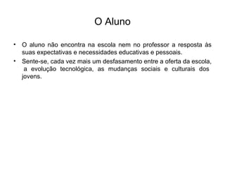 O Aluno O aluno não encontra na escola nem no professor a resposta às suas expectativas e necessidades educativas e pessoais. Sente-se, cada vez mais um desfasamento entre a oferta da escola,  a evolução tecnológica, as mudanças sociais e culturais dos jovens. 