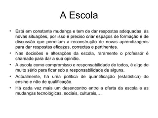A Escola Está em constante mudança e tem de dar respostas adequadas  às novas situações, por isso é preciso criar espaços de formação e de discussão que permitam a reconstrução de novas aprendizagens para dar respostas eficazes, correctas e pertinentes. Nas decisões e alterações da escola, raramente o professor é chamado para dar a sua opinião.  A escola como compromisso e responsabilidade de todos, é algo de muito sério para ficar sob a responsabilidade de alguns. Actualmente, há uma política de quantificação (estatística) do ensino e não de qualificação. Há cada vez mais um desencontro entre a oferta da escola e as mudanças tecnológicas, sociais, culturais,… 