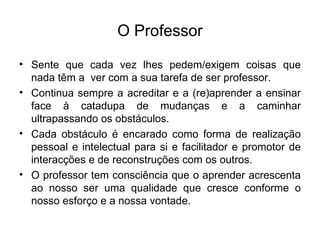 O Professor Sente que cada vez lhes pedem/exigem coisas que nada têm a  ver com a sua tarefa de ser professor. Continua sempre a acreditar e a (re)aprender a ensinar face à catadupa de mudanças e a caminhar ultrapassando os obstáculos. Cada obstáculo é encarado como forma de realização pessoal e intelectual para si e facilitador e promotor de interacções e de reconstruções com os outros. O professor tem consciência que o aprender acrescenta ao nosso ser uma qualidade que cresce conforme o nosso esforço e a nossa vontade. 