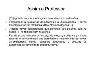 Assim o Professor (Re)aprende com as mudanças e entende-as como desafios. (Re)aprende a superar as dificuldades e a ultrapassa-las  ( novas tecnologias; novas temáticas; diferentes abordagens;…). .  Adquire novas competências que permitem que se sinta bem na escola  e  na relação com os alunos. .  Faz da escola também um espaço de mudança onde se partilham saberes e competências que permitirão a reconstrução de novas aprendizagens, dando respostas adequadas e eficazes às exigências da comunidade socioeducativa. 