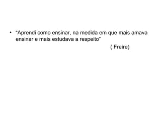 “ Aprendi como ensinar, na medida em que mais amava ensinar e mais estudava a respeito” ( Freire) 