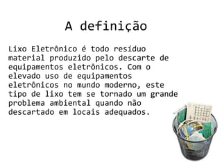 A definição
Lixo Eletrônico é todo resíduo
material produzido pelo descarte de
equipamentos eletrônicos. Com o
elevado uso de equipamentos
eletrônicos no mundo moderno, este
tipo de lixo tem se tornado um grande
problema ambiental quando não
descartado em locais adequados.
 