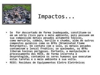 •
                    Impactos...

• Se for descartado de forma inadequada, constituem-se
  em um sério risco para o meio ambiente, pois possuem em
  sua composição metais pesados altamente tóxicos,
  como mercúrio, cádmio, berílio e chumbo, além de outros
  compostos químicos como os BFRs (Brominated Flame
  Retardants). Em contato com o solo, os metais pesados
  contaminam o lençol freático; se queimados, os BFRs
  liberam toxinas perigosas. Portanto, a manipulação e
  processamento dos REEE, de forma incorreta e
  desprotegida, contamina os seres humanos que executam
  estas tarefas e o meio ambiente à sua volta.
• REEE: Resíduos de Equipamentos Eletro Eletrônicos
 