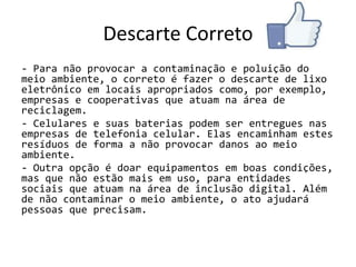 Descarte Correto
- Para não provocar a contaminação e poluição do
meio ambiente, o correto é fazer o descarte de lixo
eletrônico em locais apropriados como, por exemplo,
empresas e cooperativas que atuam na área de
reciclagem.
- Celulares e suas baterias podem ser entregues nas
empresas de telefonia celular. Elas encaminham estes
resíduos de forma a não provocar danos ao meio
ambiente.
- Outra opção é doar equipamentos em boas condições,
mas que não estão mais em uso, para entidades
sociais que atuam na área de inclusão digital. Além
de não contaminar o meio ambiente, o ato ajudará
pessoas que precisam.
 