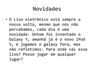 Novidades
• O Lixo eletrônico está sempre a
  nossa volta, mesmo que nós não
  percebamos, cada dia é uma
  novidade: Ontem foi inventado o
  Galaxy Y, amanhã já é o novo iPod
  5, e jogamos o galaxy fora, mas
  não refletimos: Para onde vai esse
  lixo? Posso jogar em qualquer
  lugar?
 
