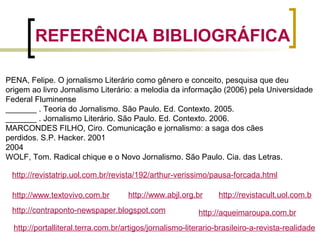 PENA, Felipe. O jornalismo Literário como gênero e conceito, pesquisa que deu
origem ao livro Jornalismo Literário: a melodia da informação (2006) pela Universidade
Federal Fluminense
_______ . Teoria do Jornalismo. São Paulo. Ed. Contexto. 2005.
_______ . Jornalismo Literário. São Paulo. Ed. Contexto. 2006.
MARCONDES FILHO, Ciro. Comunicação e jornalismo: a saga dos cães
perdidos. S.P. Hacker. 2001
2004
WOLF, Tom. Radical chique e o Novo Jornalismo. São Paulo. Cia. das Letras.
REFERÊNCIA BIBLIOGRÁFICA
http://aqueimaroupa.com.br
http://www.textovivo.com.br http://www.abjl.org.br http://revistacult.uol.com.b
http://portalliteral.terra.com.br/artigos/jornalismo-literario-brasileiro-a-revista-realidade
http://contraponto-newspaper.blogspot.com
http://revistatrip.uol.com.br/revista/192/arthur-verissimo/pausa-forcada.html
 