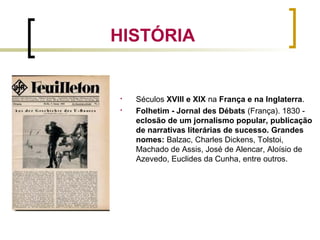 
Séculos XVIII e XIX na França e na Inglaterra.

Folhetim - Jornal des Débats (França). 1830 -
eclosão de um jornalismo popular, publicação
de narrativas literárias de sucesso. Grandes
nomes: Balzac, Charles Dickens, Tolstoi,
Machado de Assis, José de Alencar, Aloísio de
Azevedo, Euclides da Cunha, entre outros.
HISTÓRIA
 