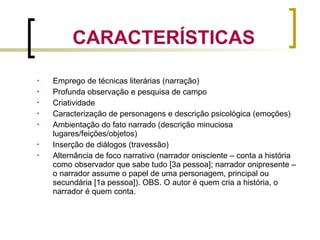  Emprego de técnicas literárias (narração)
 Profunda observação e pesquisa de campo
 Criatividade
 Caracterização de personagens e descrição psicológica (emoções)
 Ambientação do fato narrado (descrição minuciosa
lugares/feições/objetos)
 Inserção de diálogos (travessão)
 Alternância de foco narrativo (narrador onisciente – conta a história
como observador que sabe tudo [3a pessoa]; narrador onipresente –
o narrador assume o papel de uma personagem, principal ou
secundária [1a pessoa]). OBS. O autor é quem cria a história, o
narrador é quem conta.
CARACTERÍSTICAS
 