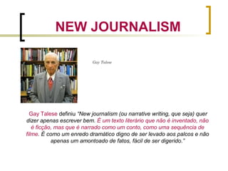 NEW JOURNALISM
Gay Talese definiu “New journalism (ou narrative writing, que seja) quer
dizer apenas escrever bem. É um texto literário que não é inventado, não
é ficção, mas que é narrado como um conto, como uma sequência de
filme. É como um enredo dramático digno de ser levado aos palcos e não
apenas um amontoado de fatos, fácil de ser digerido.”
Gay Talese
 