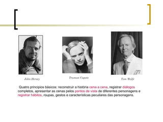 Tom WolfeTruman CapoteJohn Hersey
Quatro principios básicos: reconstruir a história cena a cena, registrar diálogos
completos, apresentar as cenas pelos pontos de vista de diferentes personagens e
registrar hábitos, roupas, gestos e características peculiares das personagens.
 