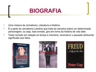 BIOGRAFIA
 Uma mistura de Jornalismo, Literatura e História.
 É a parte do Jornalismo Literário que trata da narrativa sobre um determinado
personagem, ou seja, todo enredo, gira em torna da história de vida dele.
 Texto narrado em relação ao tempo e memória; reconstruir o passado atribuindo
significado aos fatos.
 