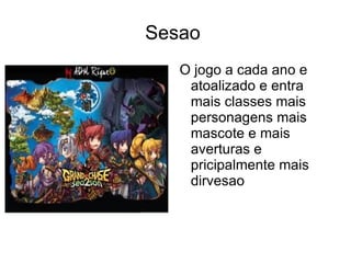 Sesao
   O jogo a cada ano e
    atoalizado e entra
    mais classes mais
    personagens mais
    mascote e mais
    averturas e
    pricipalmente mais
    dirvesao
 