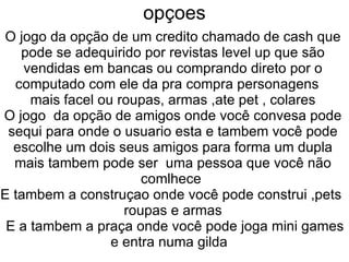 opçoes
O jogo da opção de um credito chamado de cash que
   pode se adequirido por revistas level up que são
    vendidas em bancas ou comprando direto por o
  computado com ele da pra compra personagens
     mais facel ou roupas, armas ,ate pet , colares
O jogo da opção de amigos onde você convesa pode
 sequi para onde o usuario esta e tambem você pode
  escolhe um dois seus amigos para forma um dupla
  mais tambem pode ser uma pessoa que você não
                       comlhece
E tambem a construçao onde você pode construi ,pets
                    roupas e armas
 E a tambem a praça onde você pode joga mini games
                  e entra numa gilda
 
