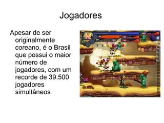 Jogadores
Apesar de ser
 originalmente
 coreano, é o Brasil
 que possui o maior
 número de
 jogadores, com um
 recorde de 39.500
 jogadores
 simultâneos
 